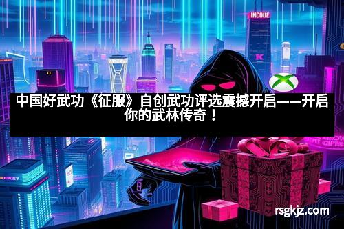 中国好武功《征服》自创武功评选震撼开启——开启你的武林传奇！