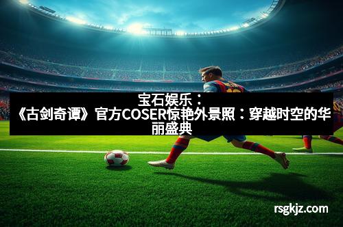 宝石娱乐：《古剑奇谭》官方COSER惊艳外景照：穿越时空的华丽盛典